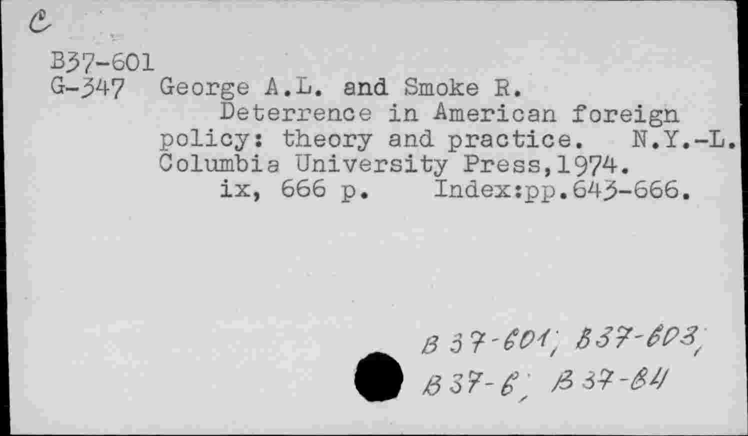 ﻿B37-601
G-347 George A.L. and Smoke R.
Deterrence in American foreign policy: theory and practice. N.Y.-L. Columbia University Press,1974.
ix, 666 p.	Index :pp. 6435-666.
£ 0 37-61,